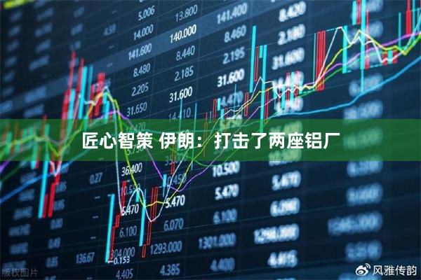 匠心智策 伊朗：打击了两座铝厂