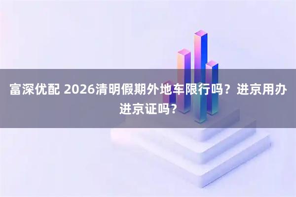 富深优配 2026清明假期外地车限行吗？进京用办进京证吗？