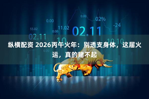纵横配资 2026丙午火年：别透支身体，这届火运，真的赌不起