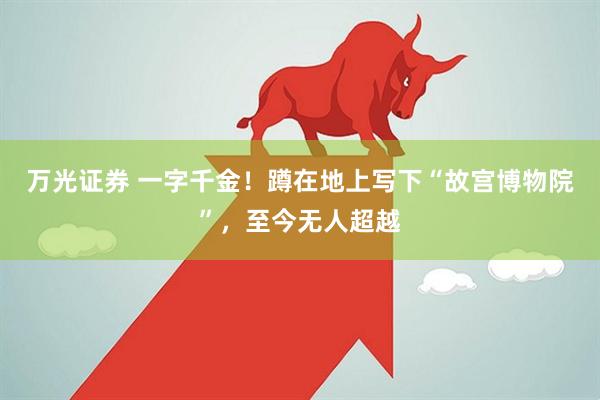 万光证券 一字千金！蹲在地上写下“故宫博物院”，至今无人超越