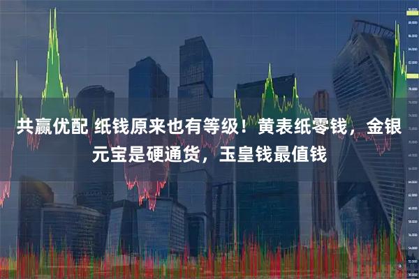 共赢优配 纸钱原来也有等级!黄表纸零钱,金银元宝是硬通货,玉皇钱最值钱