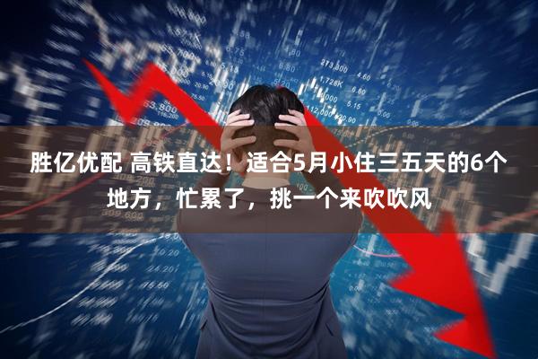 胜亿优配 高铁直达！适合5月小住三五天的6个地方，忙累了，挑一个来吹吹风