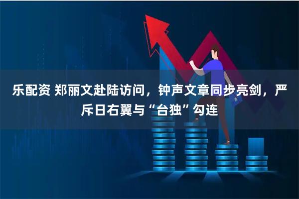 乐配资 郑丽文赴陆访问，钟声文章同步亮剑，严斥日右翼与“台独”勾连