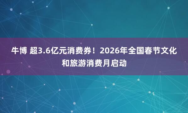 牛博 超3.6亿元消费券！2026年全国春节文化和旅游消费月启动