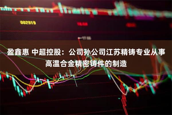 盈鑫惠 中超控股：公司孙公司江苏精铸专业从事高温合金精密铸件的制造