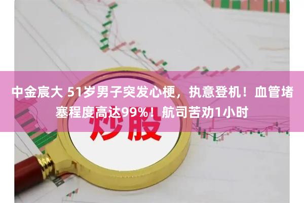 中金宸大 51岁男子突发心梗，执意登机！血管堵塞程度高达99%！航司苦劝1小时